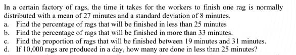 In a certain factory of rags, the time it takes for the workers to finish one rag is normally
distributed with a mean of 27 minutes and a standard deviation of 8 minutes.
a. Find the percentage of rags that will be finished in less than 25 minutes
b. Find the percentage of rags that will be finished in more than 33 minutes.
c. Find the proportion of rags that will be finished between 19 minutes and 31 minutes.
d. If 10,000 rags are produced in a day, how many are done in less than 25 minutes?
