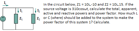 In the circuit below, Z1 = 10L-10 and Z2 = 10L15. If the
I1 source voltage is 310coswt, calculate the total, apparent,
active and reactive powers and power factor. How much L
z, or C (where) should be added to the system to make the
power factor of this system 1? Calculate.
