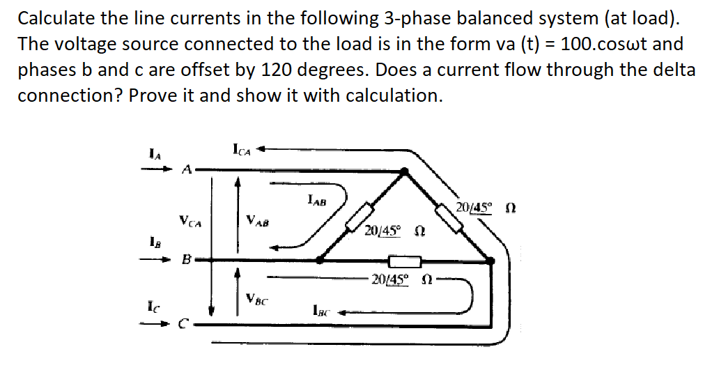 Calculate the line currents in the following 3-phase balanced system (at load).
The voltage source connected to the load is in the form va (t) = 100.coswt and
phases b and c are offset by 120 degrees. Does a current flow through the delta
connection? Prove it and show it with calculation.
LA
ICA
A
IAB
20/45°
Ω
VCA
VAB
20/45°
B
- 20145° N
VBC
Ic
