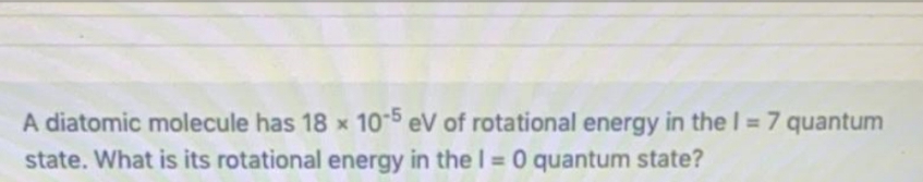 A diatomic molecule has 18 x 105 eV of rotational energy in the I = 7 quantum
state. What is its rotational energy in the I = 0 quantum state?
%3D
