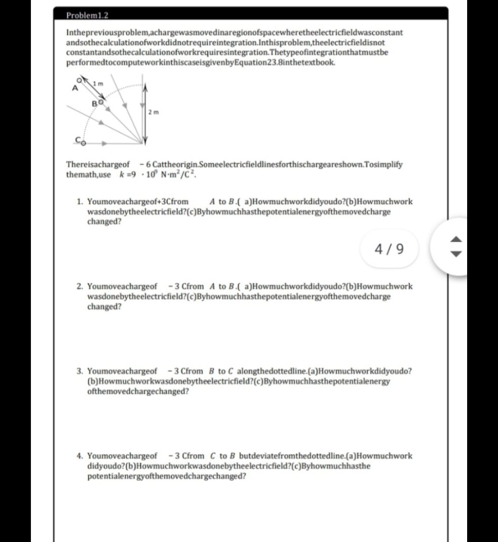 Problem1.2
Inthepreviousproblem,achargewasmovedinaregionofspacewheretheelectricfieldwasconstant
andsothecalculationofworkdidnotrequireintegration.Inthisproblem,theelectricfieldisnot
constantandsothecalculationofworkrequiresintegration.Thetypeofintegrationthatmustbe
performedtocomputeworkinthiscaseisgivenbyEquation23.8inthetextbook.
1m
A
BO
2 m
Có
Thereisachargeof -6 Cattheorigin.Someelectricfieldlinesforthischargeareshown.Tosimplify
themath,use k =9•10° N•m²/C².
1. Youmoveachargeof+3Cfrom
wasdonebytheelectricfield?(c)Byhowmuchhasthepotentialenergyofthemovedcharge
changed?
A to B.( a)Howmuchworkdidyoudo?(b)Howmuchwork
4/9
2. Youmoveachargeof -3 Cfrom A to B.( a)Howmuchworkdidyoudo?(b)Howmuchwork
wasdonebytheelectricfield?(c)Byhowmuchhasthepotentialenergyofthemovedcharge
changed?
3. Youmoveachargeof -3 Cfrom B to C alongthedottedline.(a)Howmuchworkdidyoudo?
(b)Howmuchworkwasdonebytheelectricfield?(c)Byhowmuchhasthepotentialenergy
ofthemovedchargechanged?
4. Youmoveachargeof -3 Cfrom C to B butdeviatefromthedottedline.(a)Howmuchwork
didyoudo?(b)Howmuchworkwasdonebytheelectricfield?(c)Byhowmuchhasthe
potentialenergyofthemovedchargechanged?
