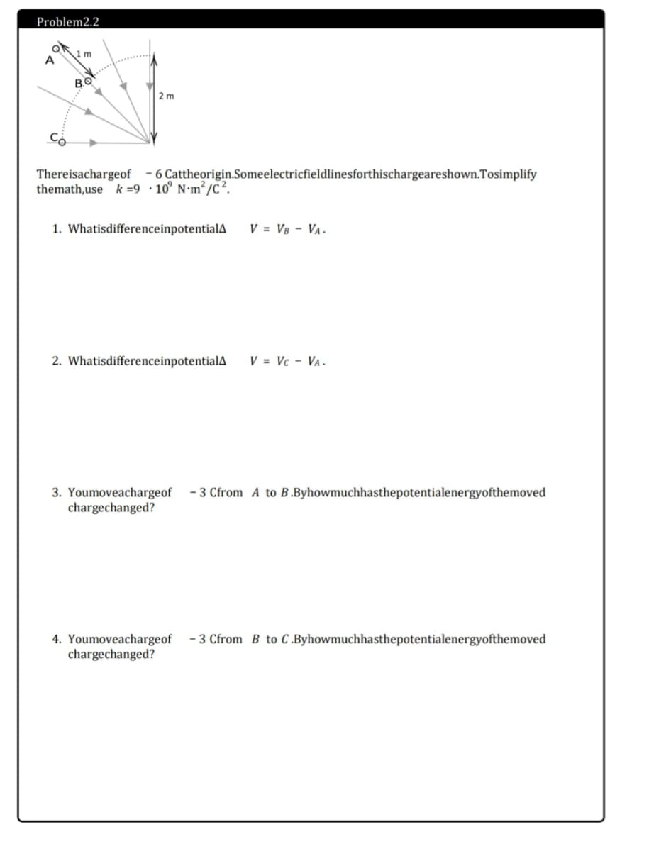 Problem2.2
1m
A
2 m
Có
Thereisachargeof
themath,use k =9•10° N•m²/c?.
- 6 Cattheorigin.Someelectricfieldlinesforthischargeareshown.Tosimplify
1. WhatisdifferenceinpotentialA
V = V8 - Va.
2. WhatisdifferenceinpotentialA
V = Vc - VA.
3. Youmoveachargeof
chargechanged?
- 3 Cfrom A to B.Byhowmuchhasthepotentialenergyofthemoved
- 3 Cfrom B to C .Byhowmuchhasthepotentialenergyofthemoved
4. Youmoveachargeof
chargechanged?
