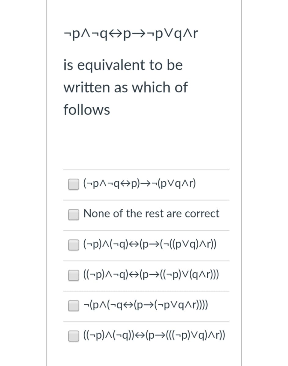 -p^¬q<>p→¬pVqAr
is equivalent to be
written as which of
follows
(-p^¬q<>p)→¬(pvqar)
None of the rest are correct
(-p)^(¬q)+>(p→(-((pVq)^r))
((-p)^¬q)<>(p>((-p)V(q^r))
-(pA(-q<>(p>(-pVqAr)))
((-p)^(¬q))<>(p→(((-p)Vq)^r))
