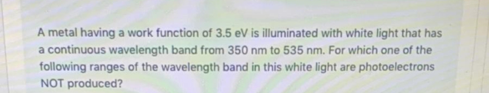 A metal having a work function of 3.5 eV is illuminated with white light that has
a continuous wavelength band from 350 nm to 535 nm. For which one of the
following ranges of the wavelength band in this white light are photoelectrons
NOT produced?
