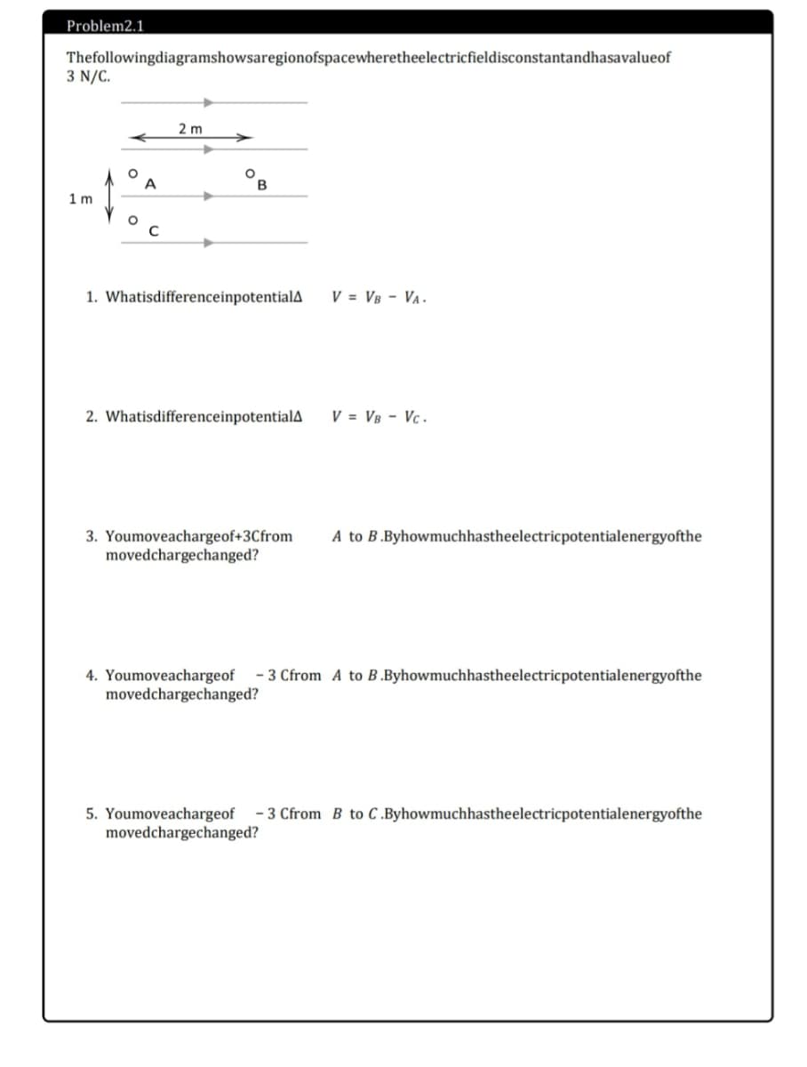 Problem2.1
Thefollowingdiagramshowsaregionofspacewheretheelectricfieldisconstantandhasavalueof
3 N/C.
2 m
B
1 m
1. WhatisdifferenceinpotentialA
V = VB - VA.
2. WhatisdifferenceinpotentialA
V = VB - Vc.
3. Youmoveachargeof+3Cfrom
movedchargechanged?
A to B.Byhowmuchhastheelectricpotentialenergyofthe
- 3 Cfrom A to B .Byhowmuchhastheelectricpotentialenergyofthe
4. Youmoveachargeof
movedchargechanged?
5. Youmoveachargeof
movedchargechanged?
- 3 Cfrom B to C.Byhowmuchhastheelectricpotentialenergyofthe
