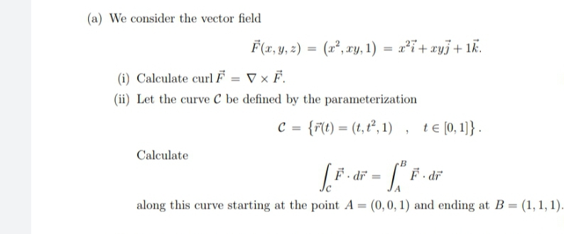 (a) We consider the vector field
F(x, y, 2) = (x², xy, 1) = x²ï+xyj+ 1k.
(i) Calculate curl F = ▼ × F.
(ii) Let the curve C be defined by the parameterization
= {r(t) = (t, t², 1) , te (0,1)} .
Calculate
F - dr
F - dr
along this curve starting at the point A = (0,0, 1) and ending at B = (1, 1, 1).
