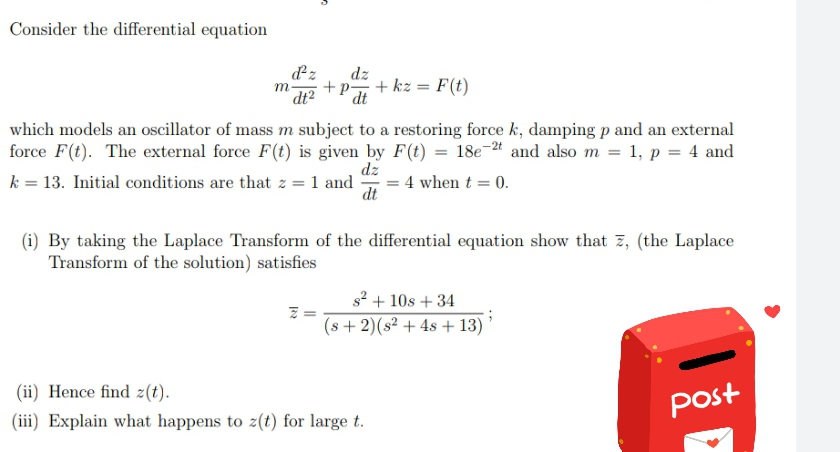 Consider the differential equation
dz
dz
+p-
dt
+ kz = F(t)
m
dt2
which models an oscillator of mass m subject to a restoring force k, damping p and an external
force F(t). The external force F(t) is given by F(t) = 18e-* and also m = 1, p = 4 and
dz
k = 13. Initial conditions are that z = 1 and
= 4 when t = 0.
dt
(i) By taking the Laplace Transform of the differential equation show that 7, (the Laplace
Transform of the solution) satisfies
s? + 10s + 34
(s + 2)(s² + 4s + 13)
(ii) Hence find z(t).
post
(iii) Explain what happens to z(t) for large t.
