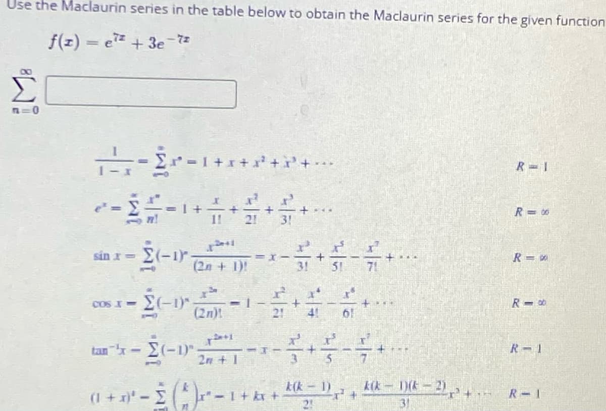 Use the Maclaurin series in the table below to obtain the Maclaurin series for the given function
f(z) = e + 3e-73
00
-Er -1+r+
R= 1
R=00
1!
21
3!
sin x (-1.
(2n + 1)!
31
51
71
10
COS I =
(2n)!
21
4!
61
tan x-(-1)"
2n + 1
R-1
kik – 1) , kik - DIE – 2)
(1 + x}* – E -1+
R-1
