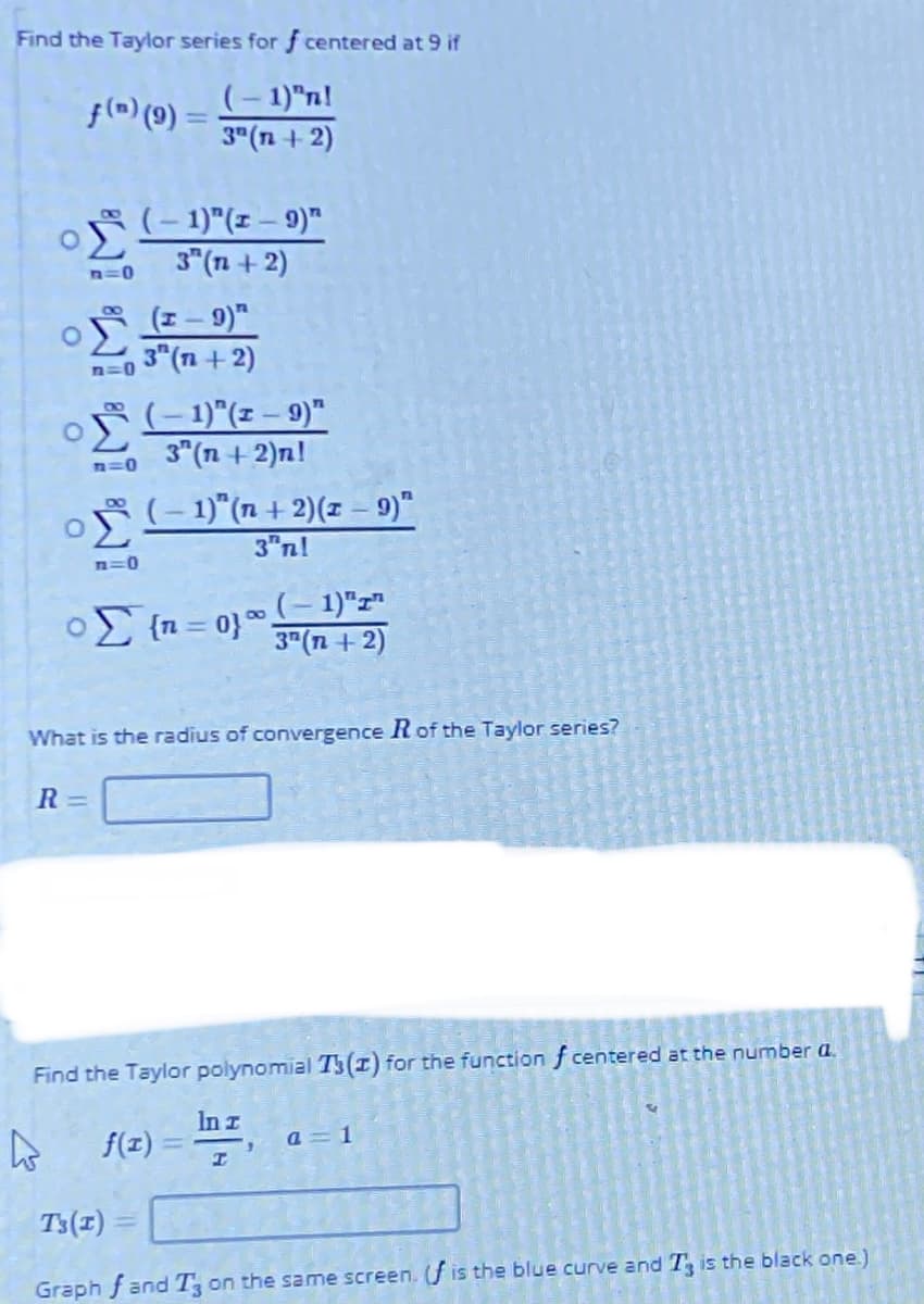 Find the Taylor series for f centered at 9 if
(-1)"n!
3"(n + 2)
f(^) (9) =
(-1)"(1-9)™
3" (n + 2)
n=0
O E- 9)"
3 (n+ 2)
080
n=0
O (-1)"(z – 9)"
3" (n + 2)n!
n=0
(- 1)"(n + 2)(z – 9)"
3"nl
n=0
o {n = 0}"
(- 1)"z"
3"(n + 2)
|3D
What is the radius of convergence Rof the Taylor series?
R =
Find the Taylor polynomial T5(I) for the function f centered at the number a.
In z
f(z)
a = 1
T3(1)
Graph f and T on the same screen. f is the blue curve andT is the black one.)
