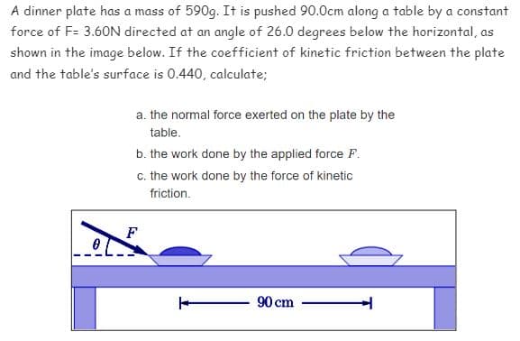 A dinner plate has a mass of 590g. It is pushed 90.0cm along a table by a constant
force of F= 3.60N directed at an angle of 26.0 degrees below the horizontal, as
shown in the image below. If the coefficient of kinetic friction between the plate
and the table's surface is 0.440, calculate;
a. the normal force exerted on the plate by the
table.
b. the work done by the applied force F.
c. the work done by the force of kinetic
friction.
90 cm