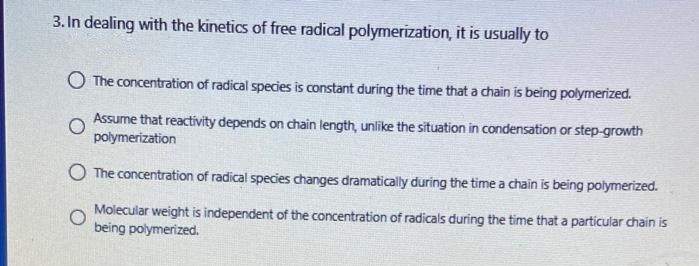 3. In dealing with the kinetics of free radical polymerization, it is usually to
O The concentration of radical species is constant during the time that a chain is being polymerized.
Assume that reactivity depends on chain length, unlike the situation in condensation or step-growth
polymerization
O The concentration of radical species changes dramatically during the time a chain is being polymerized.
Molecular weight is independent of the concentration of radicals during the time that a particular chain is
being polymerized.
