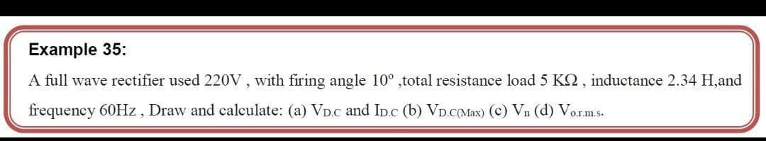 Example 35:
A full wave rectifier used 220V , with firing angle 10° ,total resistance load 5 KQ, inductance 2.34 H,and
frequency 60HZ, Draw and calculate: (a) VD.C and In.c (b) VD.c(Max) (c) Vn (d) Vorms.
