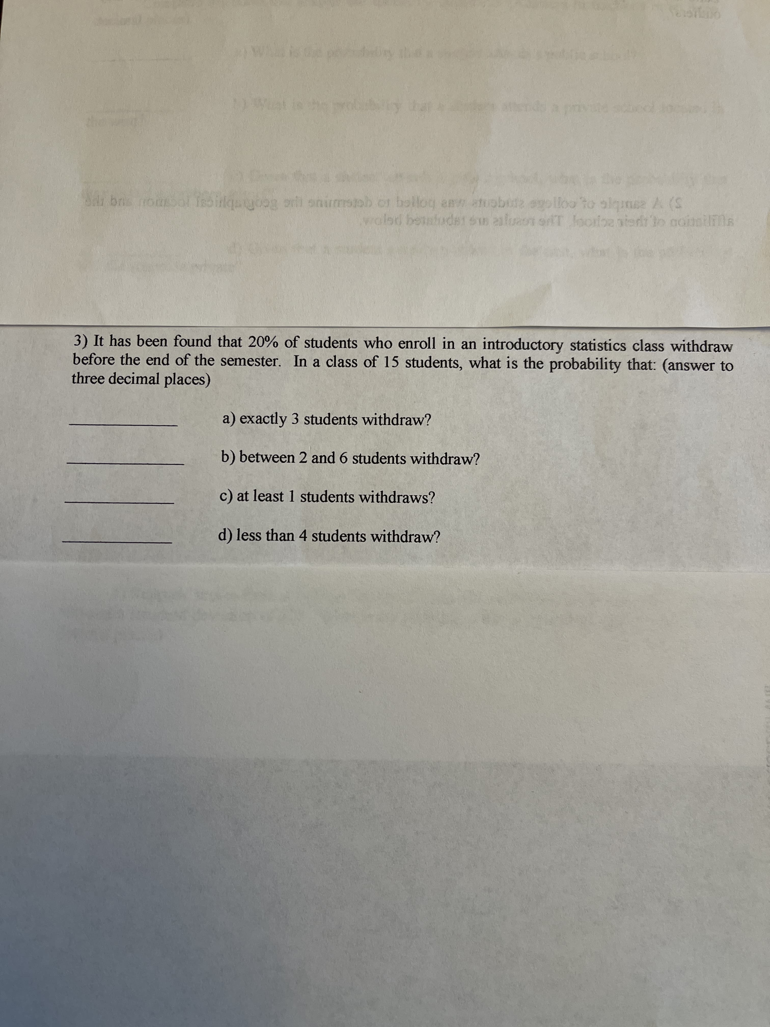 3) It has been found that 20% of students who enroll in an introductory statistics class withdraw
before the end of the semester. In a class of 15 students, what is the probability that: (answer to
three decimal places)
a) exactly 3 students withdraw?
b) between 2 and 6 students withdraw?
c) at least 1 students withdraws?
d) less than 4 students withdraw?
