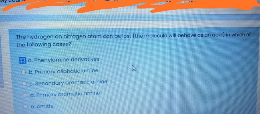 The hydrogen on nitrogen atom can be lost (the molecule will behave as an acid) in which of
the following cases?
O a. Phenylamine derivatives.
O b. Primary aliphatic amine
c. Secondary aromatic amine
O d. Primary aromatic amine
O e. Amide
