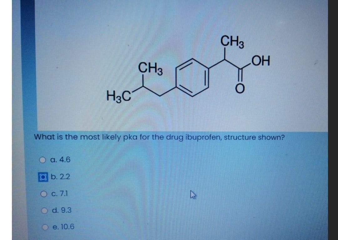 CH3
CH3
HO
H3C
What is the most likely pka for the drug ibuprofen, structure shown?
O a. 4.6
Ob. 2.2
Oc. 7.1
O d. 9.3
O e. 10.6
