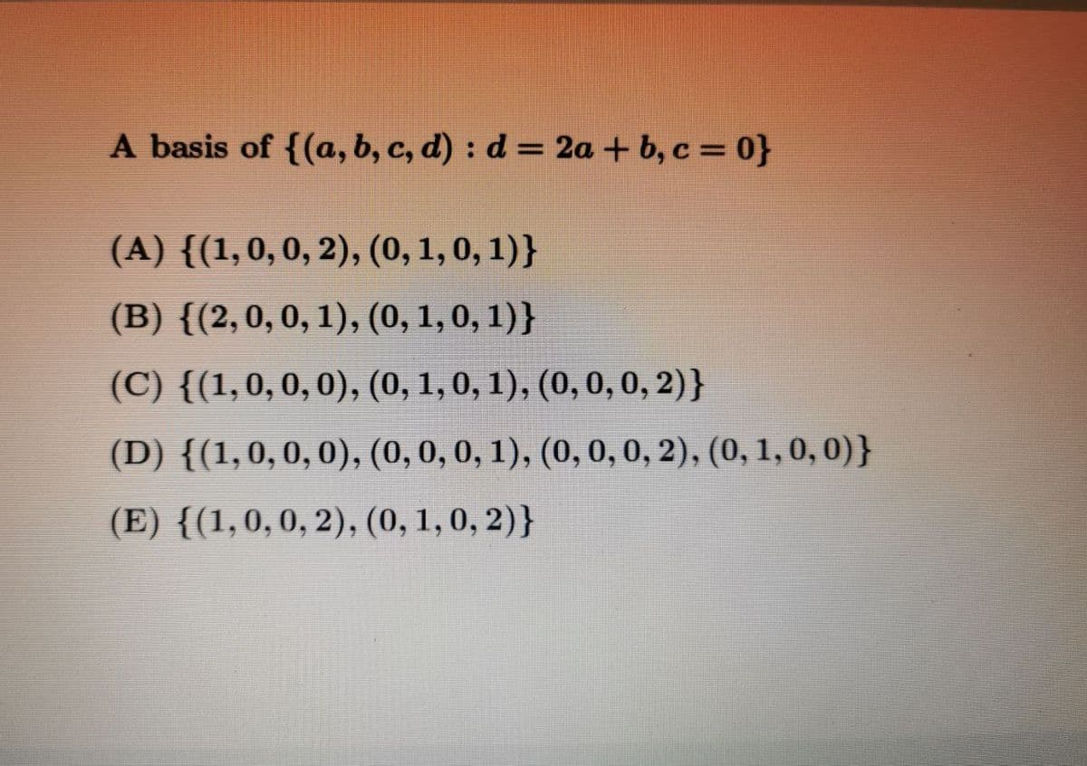 A basis of {(a, b, c, d) : d = 2a + b, c = 0}
(A) {(1,0,0, 2), (0, 1, 0, 1)}
(B) {(2,0,0, 1), (0, 1, 0, 1)}
(C) {(1,0,0,0), (0, 1, 0, 1), (0, 0, 0, 2)}
(D) {(1,0,0,0), (0, 0, 0, 1), (0, 0, 0, 2), (0, 1, 0, 0)}
(E) {(1,0,0, 2), (0, 1, 0, 2)}
