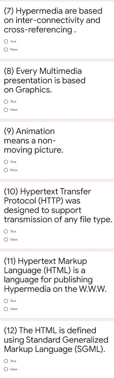 (7) Hypermedia are based
on inter-connectivity and
cross-referencing.
O True
O False
(8) Every Multimedia
presentation is based
on Graphics.
O True
O False
(9) Animation
means a non-
moving picture.
O True
O False
(10) Hypertext Transfer
Protocol (HTTP) was
designed to support
transmission of any file type.
O True
O False
(11) Hypertext Markup
Language (HTML) is a
language for publishing
Hypermedia on the W.W.W.
O True
O False
(12) The HTML is defined
using Standard Generalized
Markup Language (SGML).
O True
O False
