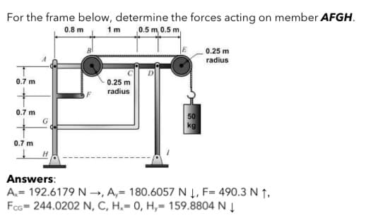 For the frame below, determine the forces acting on member AFGH.
0.8 m
1m 0.5 m 0.5 m,
0.25 m
radius
0.7 m
0.25 m
radius
F
0.7 m
50
kg
G
0.7 m
Answers:
A.= 192.6179 N →, A,= 180.6057 N Į , F= 490.3 N ↑,
FcG= 244.0202 N, C, H,= 0, H,= 159.8804 N Į
