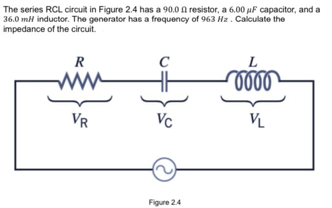 The series RCL circuit in Figure 2.4 has a 90.0 N resistor, a 6.00 µF capacitor, and a
36.0 mH inductor. The generator has a frequency of 963 Hz . Calculate the
impedance of the circuit.
R
C
L
ww
VR
Vc
VL
Figure 2.4
