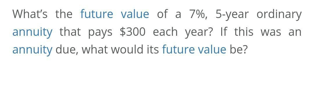 What's the future value of a 7%, 5-year ordinary
annuity that pays $300 each year? If this was an
annuity due, what would its future value be?
