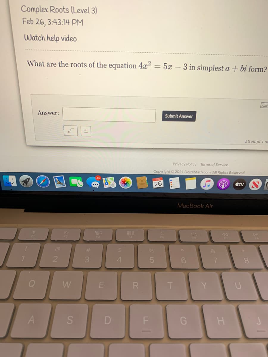 Complex Roots (Level 3)
Feb 26, 3:43:14 PM
Watch help video
What are the roots of the equation 4x²
5x – 3 in simplest a + bi form?
Answer:
Submit Answer
土
attempt 1 om
Privacy Policy Terms of Service
Copyright © 2021 DeltaMath.com. All Rights Reserved.
FEB
26
étv
MacBook Air
888
DII
F2
F3
F5
@
%23
%24
&
4
W
R
A
D
