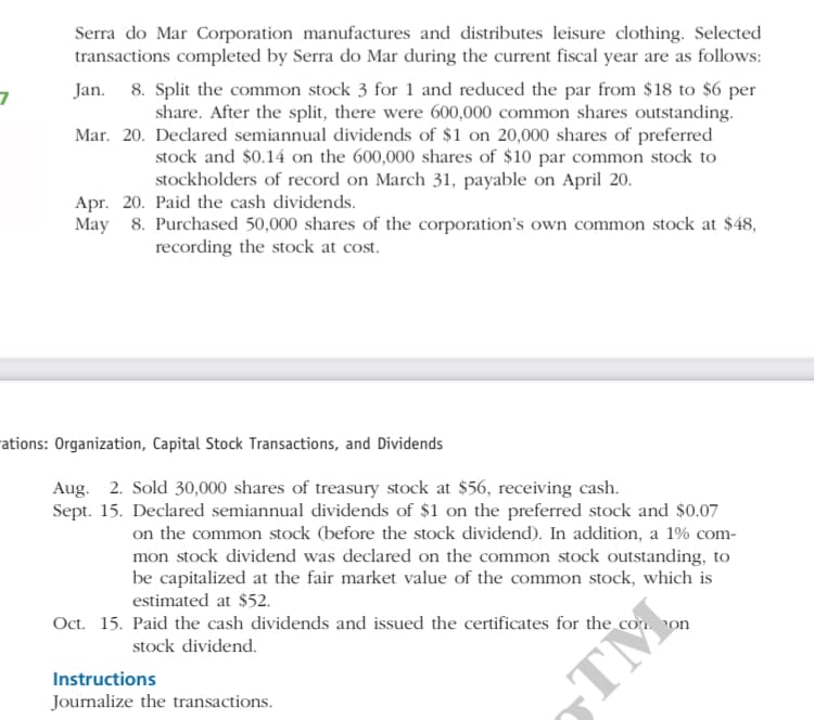 Serra do Mar Corporation manufactures and distributes leisure clothing. Selected
transactions completed by Serra do Mar during the current fiscal year are as follows:
8. Split the common stock 3 for 1 and reduced the par from $18 to $6 per
share. After the split, there were 600,000 common shares outstanding.
Mar. 20. Declared semiannual dividends of $1 on 20,000 shares of preferred
stock and $0.14 on the 600,000 shares of $10 par common stock to
stockholders of record on March 31, payable on April 20.
Jan.
Apr. 20. Paid the cash dividends.
May 8. Purchased 50,000 shares of the corporation's own common stock at $48,
recording the stock at cost.
ations: Organization, Capital Stock Transactions, and Dividends
Aug. 2. Sold 30,000 shares of treasury stock at $56, receiving cash.
Sept. 15. Declared semiannual dividends of $1 on the preferred stock and $0.07
on the common stock (before the stock dividend). In addition, a 1% com-
mon stock dividend was declared on the common stock outstanding, to
be capitalized at the fair market value of the common stock, which is
estimated at $52.
Oct. 15. Paid the cash dividends and issued the certificates for the con on
stock dividend.
Instructions
TỈ
Journalize the transactions.
