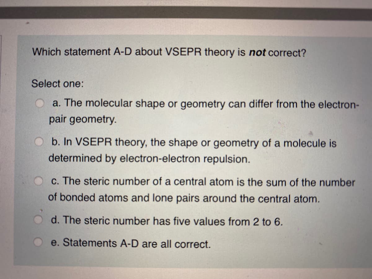 Which statement A-D about VSEPR theory is not correct?
Select one:
a. The molecular shape or geometry can differ from the electron-
pair geometry.
b. In VSEPR theory, the shape or geometry of a molecule is
determined by electron-electron repulsion.
c. The steric number of a central atom is the sum of the number
of bonded atoms and lone pairs around the central atom.
d. The steric number has five values from 2 to 6.
e. Statements A-D are all correct.
