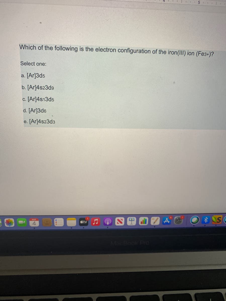 5
Which of the following is the electron configuration of the iron(III) ion (Fe3+)?
Select one:
a. [Ar]3d5
b. [Ar]4s23d9
c. [Ar]4s13d5
d. [Ar]3d6
e. [Ar]4s23d3
MAY
tv
