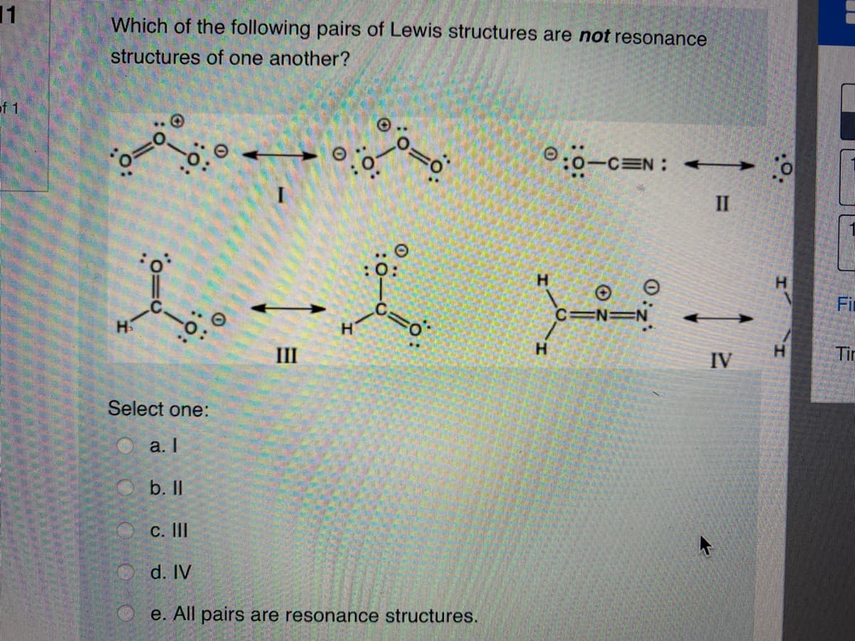 11
Which of the following pairs of Lewis structures are not resonance
structures of one another?
of 1
:0-CEN: +
II
:0:
Fir
C=N=N
H
H.
Tir
II
IV
Select one:
O a. I
b. I
C. II
d. IV
e. All pairs are resonance structures.
