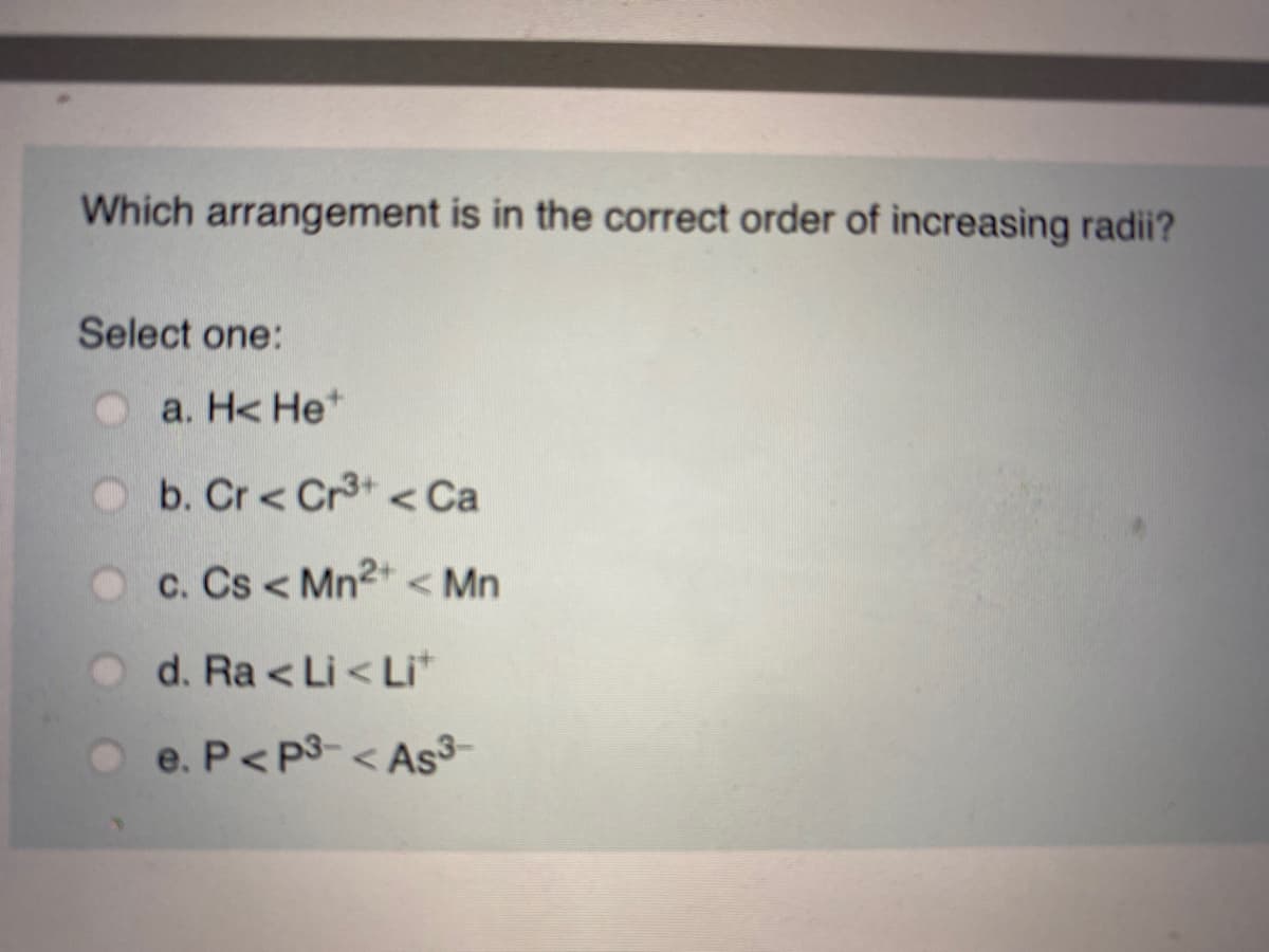 Which arrangement is in the correct order of increasing radii?
Select one:
a. H< He*
O b. Cr < Cr3+ < Ca
O c. Cs < Mn2+ < Mn
O d. Ra < Li < Li*
O e. P<P3-< As
