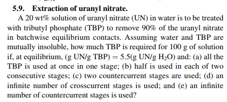 5.9. Extraction of uranyl nitrate.
A 20 wt% solution of uranyl nitrate (UN) in water is to be treated
with tributyl phosphate (TBP) to remove 90% of the uranyl nítrte
in batchwise equilibrium contacts. Assuming water and TBP are
mutually insoluble, how much TBP is required for 100 g of solution
if, at equilibrium, (g UN/g TBP) 5.5(g UN/g H20) and: (a) all the
TBP is used at once in one stage; (b) half is used in each of two
consecutive stages; (c) two countercurrent stages are used; (d) an
infinite number of crosscurrent stages is used; and (e) an infinite
number of countercurrent stages is used?
