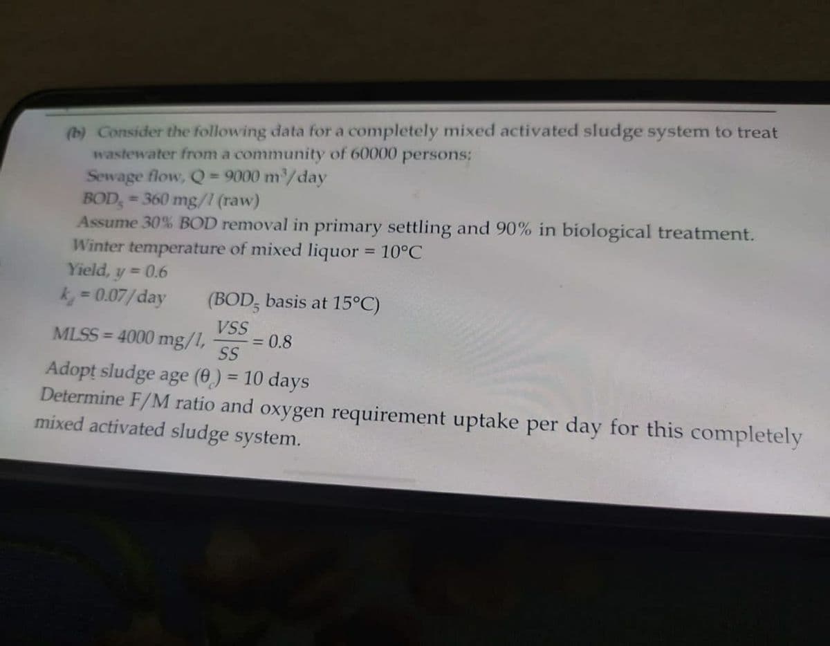 (b) Consider the following data for a completely mixed activated sludge system to treat
wastewater from a community of 60000 persons:
Sewage flow, Q = 9000 m³/day
BOD = 360 mg/1 (raw)
Assume 30% BOD removal in primary settling and 90% in biological treatment.
Winter temperature of mixed liquor = 10°C
Yield, y = 0.6
k = 0.07/day
(BOD, basis at 15°C)
VSS
MLSS=4000 mg/1,
SS
Adopt sludge age (0) = 10 days
Determine F/M ratio and oxygen requirement uptake per day for this completely
mixed activated sludge system.
= 0.8