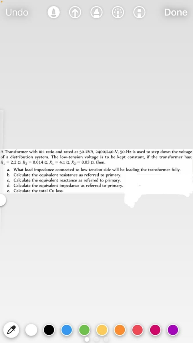 Undo
Done
A Transformer with 10:1 ratio and rated at 50-kVA, 2400/240-V, 50-Hz is used to step down the voltage
of a distribution system. The low-tension voltage is to be kept constant, if the transformer has:
R = 2.2 0, R2 = 0.014 Q, X, = 4.1 0, X2 = 0.03 0, then,
a. What load impedance connected to low-tension side will be loading the transformer fully.
b. Calculate the equivalent resistance as referred to primary.
c. Calculate the equivalent reactance as referred to primary.
d. Calculate the equivalent impedance as referred to primary.
e. Calculate the total Cu loss.
