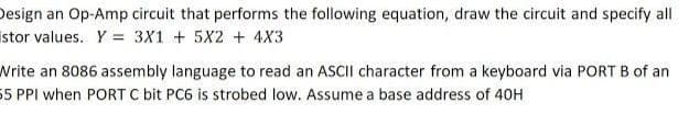 Design an Op-Amp circuit that performs the following equation, draw the circuit and specify all
istor values. Y = 3X1 + 5X2 + 4X3
Write an 8086 assembly language to read an ASCII character from a keyboard via PORT B of an
55 PPI when PORT C bit PC6 is strobed low. Assume a base address of 40H
