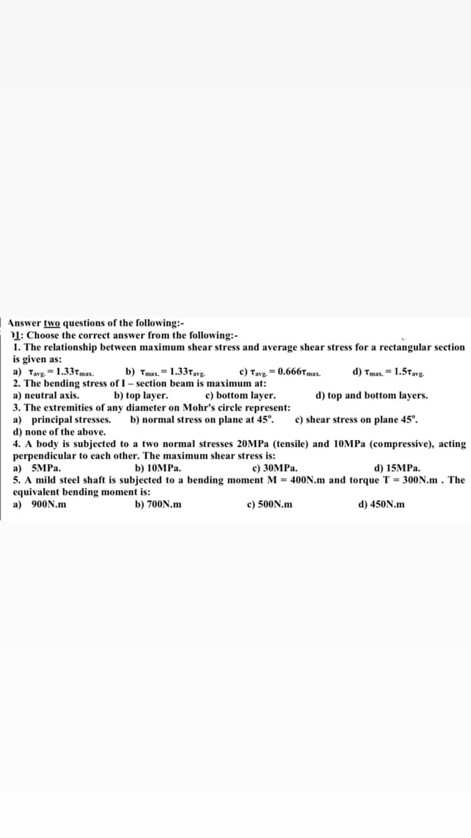 e following:-
Answer two questions of
01: Choose the correct answer from the following:-
1. The relationship between maximum shear stress and average shear stress for a rectangular section
is given as:
a) Tavg. = 1.33tmay.
2. The bending stress of I – section beam is maximum at:
a) neutral axis.
b) Tmax. = 1.337,vg.
c) Tavg. = 0.666Tmay.
d) Tmax. = 1.5Tavg.
b) top layer.
c) bottom layer.
d) top and bottom layers.
3. The extremities of any diameter on Mohr's circle represent:
a) principal stresses.
d) none of the above.
4. A body is subjected to a two normal stresses 20MPA (tensile) and 10MPA (compressive), acting
perpendicular to each other. The maximum shear stress is:
b) normal stress on plane at 45°.
c) shear stress on plane 45°.
а) 5MPa.
b) 10MPа.
с) 30MPа.
d) 15MPA.
5. A mild steel shaft is subjected to a bending moment M = 400N.m and torque T = 300N.m . The
equivalent bending moment is:
a) 900N.m
b) 700N.m
c) 500N.m
d) 450N.m
