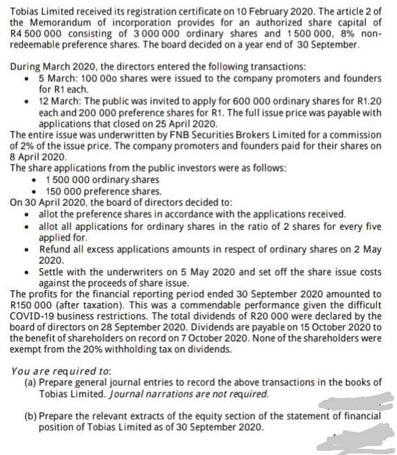 Tobias Limited received its registration certificate on 10 February 2020. The article 2 of
the Memorandum of incorporation provides for an authorized share capital of
R4 500 000 consisting of 3 000 000 ordinary shares and 1500 000, 8% non-
redeemable preference shares. The board decided on a year end of 30 September.
During March 2020, the directors entered the following transactions:
• 5 March: 100 00o shares were issued to the company promoters and founders
for R1 each.
• 12 March: The public was invited to apply for 600 000 ordinary shares for R1.20
each and 200 000 preference shares for R1. The full issue price was payable with
applications that closed on 25 April 2020.
The entire issue was underwritten by FNB Securities Brokers Limited for a commission
of 2% of the issue price. The company promoters and founders paid for their shares on
8 April 2020.
The share applications from the public investors were as follows:
1 500 000 ordinary shares
• 150 000 preference shares.
On 30 April 2020, the board of directors decided to:
• allot the preference shares in accordance with the applications received.
• allot all applications for ordinary shares in the ratio of 2 shares for every five
applied for.
• Refund all excess applications amounts in respect of ordinary shares on 2 May
2020.
• Settle with the underwriters on 5 May 2020 and set off the share issue costs
against the proceeds of share issue.
The profits for the financial reporting period ended 30 September 2020 amounted to
R150 000 (after taxation). This was a commendable performance given the difficult
COVID-19 business restrictions. The total dividends of R20 000 were declared by the
board of directors on 28 September 2020. Dividends are payable on 15 October 2020 to
the benefit of shareholders on record on 7 October 2020. None of the shareholders were
exempt from the 20% withholding tax on dividends.
You are required to:
(a) Prepare general journal entries to record the above transactions in the books of
Tobias Limited. Journal narrations are not required.
(b) Prepare the relevant extracts of the equity section of the statement of financial
position of Tobias Limited as of 30 September 2020.
