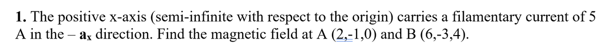 1. The positive x-axis (semi-infinite with respect to the origin) carries a filamentary current of 5
A in the - ax direction. Find the magnetic field at A (2,-1,0) and B (6,-3,4).