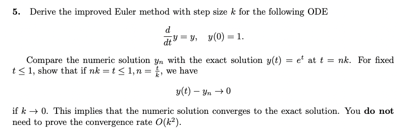 5. Derive the improved Euler method with step size k for the following ODE
d
=
dtyy, y(0) = 1.
Compare the numeric solution yn with the exact solution y(t) = et at t = nk. For fixed
t≤ 1, show that if nk = t ≤ 1, n =
we have
k'
y(t) - Yn0
if k→ 0. This implies that the numeric solution converges to the exact solution. You do not
need to prove the convergence rate O(k²).