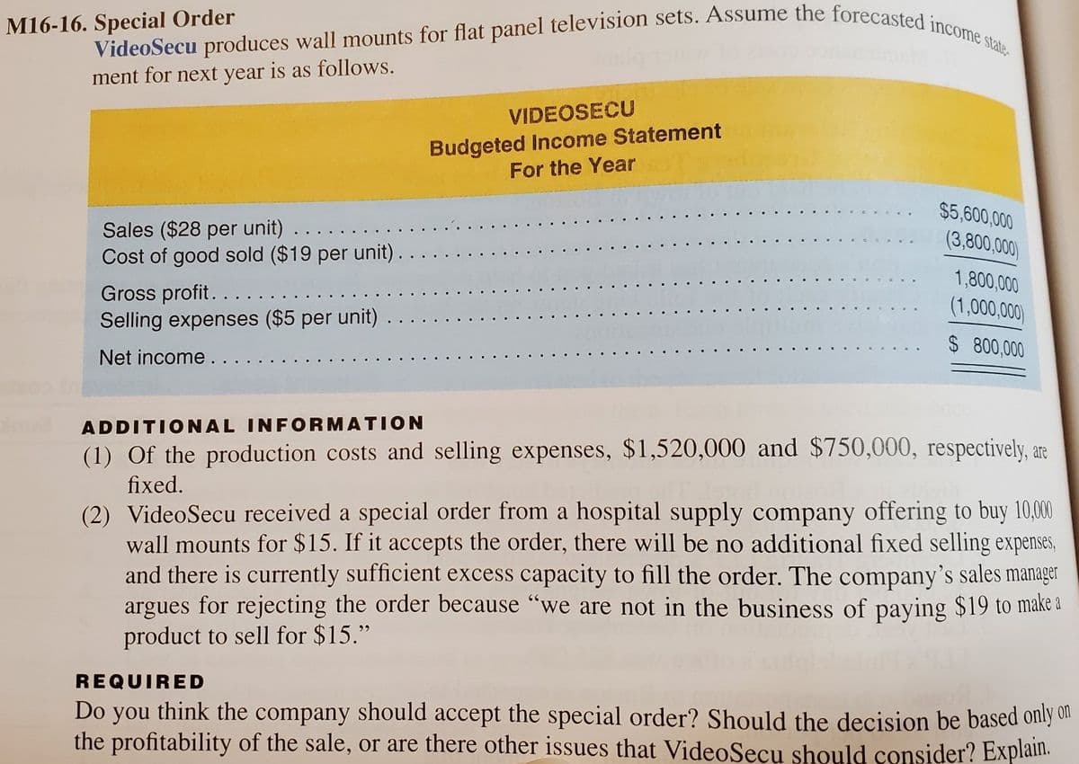 VideoSecu produces wall mounts for flat panel television sets. Assume the forecasted income state
M16-16. Special Order
ment for next year is as follows.
VIDEOSECU
Budgeted Income Statement
For the Year
$5,600,000
Sales ($28 per unit) . .
Cost of good sold ($19 per unit) .
(3,800,000)
1,800,000
Gross profit.....
Selling expenses ($5 per unit)
(1,000,000)
$ 800,000
Net income.
ADDITIONAL INFORMATION
(1) Of the production costs and selling expenses, $1,520,000 and $750,000, respectively, are
fixed.
(2) VideoSecu received a special order from a hospital supply company offering to buy 10,00
wall mounts for $15. If it accepts the order, there will be no additional fixed selling expenses,
and there is currently sufficient excess capacity to fill the order. The company's sales manager
argues for rejecting the order because "we are not in the business of paying $19 to make a
product to sell for $15."
REQUIRED
Do you think the company should accept the special order? Should the decision be based only dn
the profitability of the sale, or are there other issues that VideoSecu should consider? Explain.
