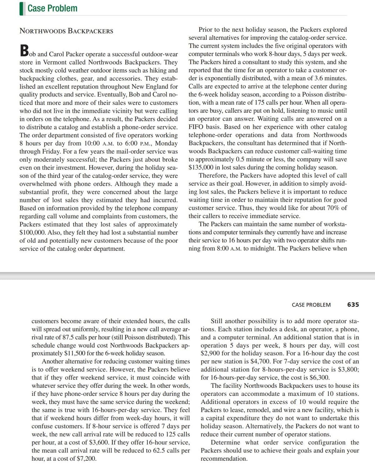 Case Problem
Prior to the next holiday season, the Packers explored
several alternatives for improving the catalog-order service.
The current system includes the five original operators with
computer terminals who work 8-hour days, 5 days per week.
The Packers hired a consultant to study this system, and she
reported that the time for an operator to take a customer or-
der is exponentially distributed, with a mean of 3.6 minutes.
Calls are expected to arrive at the telephone center during
the 6-week holiday season, according to a Poisson distribu-
tion, with a mean rate of 175 calls per hour. When all opera-
tors are busy, callers are put on hold, listening to music until
an operator can answer. Waiting calls are answered on a
FIFO basis. Based on her experience with other catalog
telephone-order operations and data from Northwoods
Backpackers, the consultant has determined that if North-
woods Backpackers can reduce customer call-waiting time
to approximately 0.5 minute or less, the company will save
$135,000 in lost sales during the coming holiday season.
Therefore, the Packers have adopted this level of call
service as their goal. However, in addition to simply avoid-
substantial profit, they were concerned about the large ing lost sales, the Packers believe it is important to reduce
waiting time in order to maintain their reputation for good
customer service. Thus, they would like for about 70% of
NORTHWOODS BACKPACKERS
B
Dob and Carol Packer operate a successful outdoor-wear
store in Vermont called Northwoods Backpackers. They
stock mostly cold weather outdoor items such as hiking and
backpacking clothes, gear, and accessories. They estab-
lished an excellent reputation throughout New England for
quality products and service. Eventually, Bob and Carol no-
ticed that more and more of their sales were to customers
who did not live in the immediate vicinity but were calling
in orders on the telephone. As a result, the Packers decided
to distribute a catalog and establish a phone-order service.
The order department consisted of five operators working
8 hours per day from 10:00 A.M. to 6:00 P.M., Monday
through Friday. For a few years the mail-order service was
only moderately successful; the Packers just about broke
even on their investment. However, during the holiday sea-
son of the third year of the catalog-order service, they were
overwhelmed with phone orders. Although they made a
number of lost sales they estimated they had incurred.
Based on information provided by the telephone company
regarding call volume and complaints from customers, the
Packers estimated that they lost sales of approximately
$100,000. Also, they felt they had lost a substantial number
of old and potentially new customers because of the poor
service of the catalog order department.
their callers to receive immediate service.
The Packers can maintain the same number of worksta-
tions and computer terminals they currently have and increase
their service to 16 hours per day with two operator shifts run-
ning from 8:00 A.M. to midnight. The Packers believe when
CASE PROBLEM
635
Still another possibility is to add more operator sta-
tions. Each station includes a desk, an operator, a phone,
and a computer terminal. An additional station that is in
operation 5 days per week, 8 hours per day, will cost
$2,900 for the holiday season. For a 16-hour day the cost
per new station is $4,700. For 7-day service the cost of an
additional station for 8-hours-per-day service is $3,800;
for 16-hours-per-day service, the cost is $6,300.
The facility Northwoods Backpackers uses to house its
operators can accommodate a maximum of 10 stations.
Additional operators in excess of 10 would require the
Packers to lease, remodel, and wire a new facility, which is
a capital expenditure they do not want to undertake this
holiday season. Alternatively, the Packers do not want to
reduce their current number of operator stations.
Determine what order service configuration the
Packers should use to achieve their goals and explain your
customers become aware of their extended hours, the calls
will spread out uniformly, resulting in a new call average ar-
rival rate of 87.5 calls per hour (still Poisson distributed). This
schedule change would cost Northwoods Backpackers ap-
proximately $11,500 for the 6-week holiday season.
Another alternative for reducing customer waiting times
is to offer weekend service. However, the Packers believe
that if they offer weekend service, it must coincide with
whatever service they offer during the week. In other words,
if they have phone-order service 8 hours per day during the
week, they must have the same service during the weekend;
the same is true with 16-hours-per-day service. They feel
that if weekend hours differ from week-day hours, it will
confuse customers. If 8-hour service is offered 7 days per
week, the new call arrival rate will be reduced to 125 calls
per hour, at a cost of $3,600. If they offer 16-hour service,
the mean call arrival rate will be reduced to 62.5 calls per
hour, at a cost of $7,200.
recommendation.
