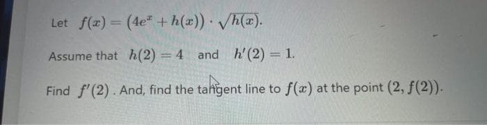 Let f(x) = (4e" +h(x)) /h(x).
Assume that h(2) = 4 and h'(2) 1.
Find f'(2). And, find the tahgent line to f(a) at the point (2, f(2)).
