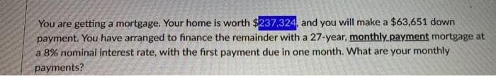 You are getting a mortgage. Your home is worth $237,324, and you will make a $63,651 down
payment. You have arranged to finance the remainder with a 27-year, monthly payment mortgage at
a 8% nominal interest rate, with the first payment due in one month. What are your monthly
payments?
