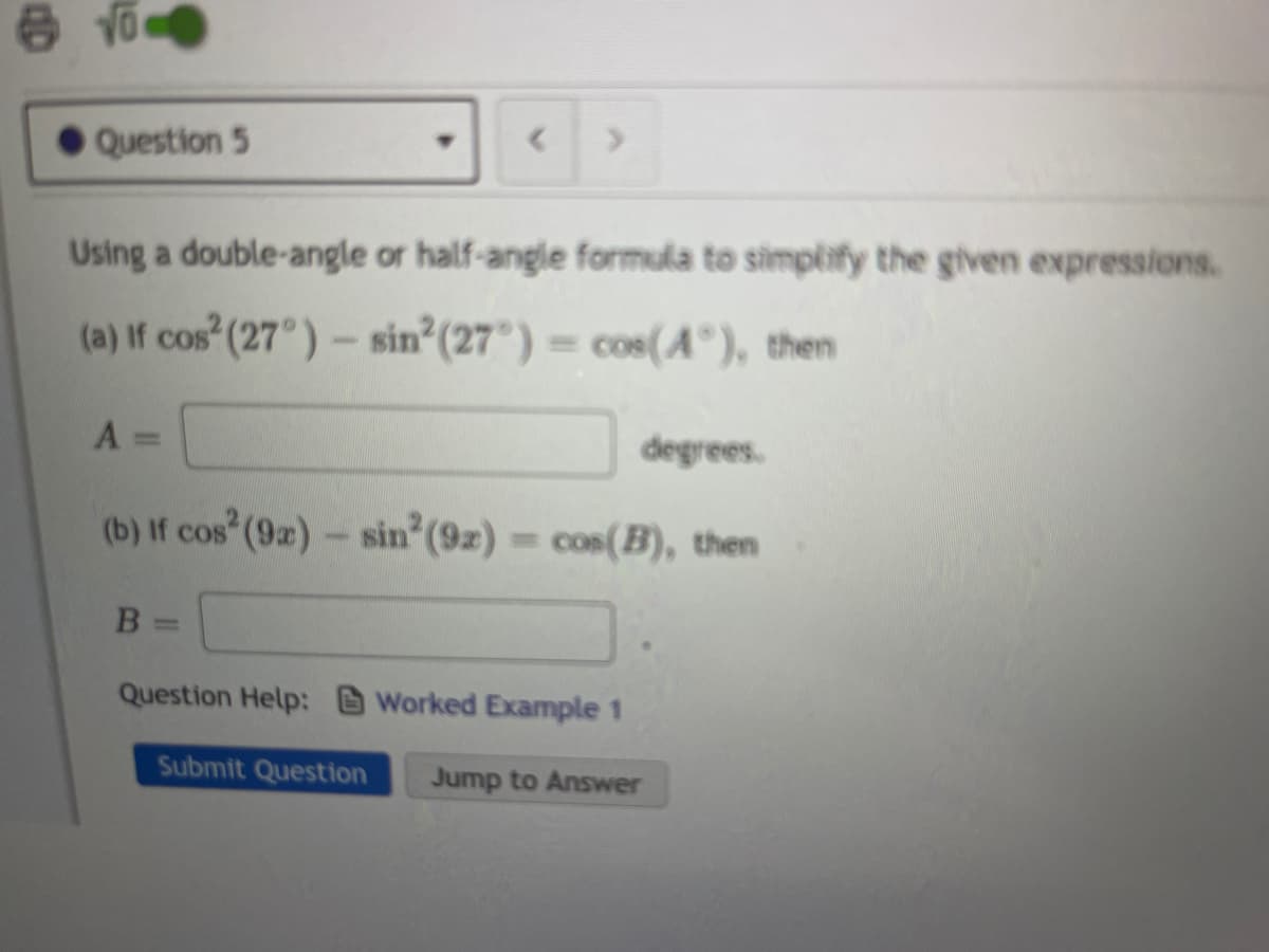 Question 5
Using a double-angle or half-angle formula to simplify the given expressions.
(a) If cos (27°)- sin (27°) = cos(A°), then
degrees.
(b) If cos (9)- sin (9z) = cos(B), then
%3D
Question Help: Worked Example 1
Submit Question
Jump to Answer
