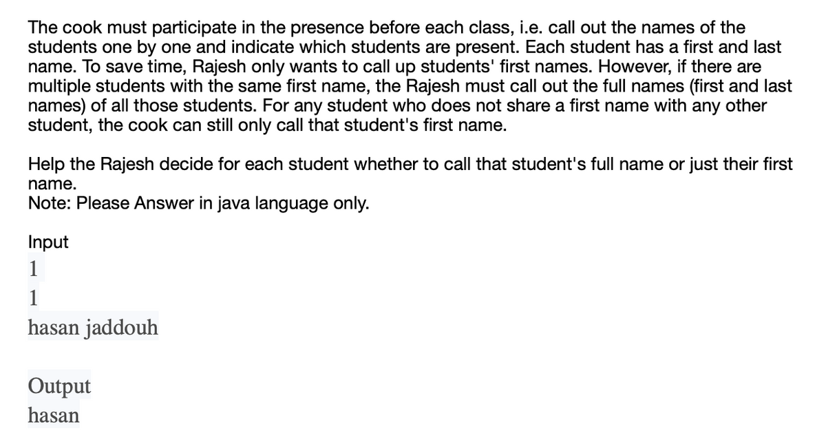 The cook must participate in the presence before each class, i.e. call out the names of the
students one by one and indicate which students are present. Each student has a first and last
name. To save time, Rajesh only wants to call up students' first names. However, if there are
multiple students with the same first name, the Rajesh must call out the full names (first and last
names) of all those students. For any student who does not share a first name with any other
student, the cook can still only call that student's first name.
Help the Rajesh decide for each student whether to call that student's full name or just their first
name.
Note: Please Answer in java language only.
Input
1
1
hasan jaddouh
Output
hasan