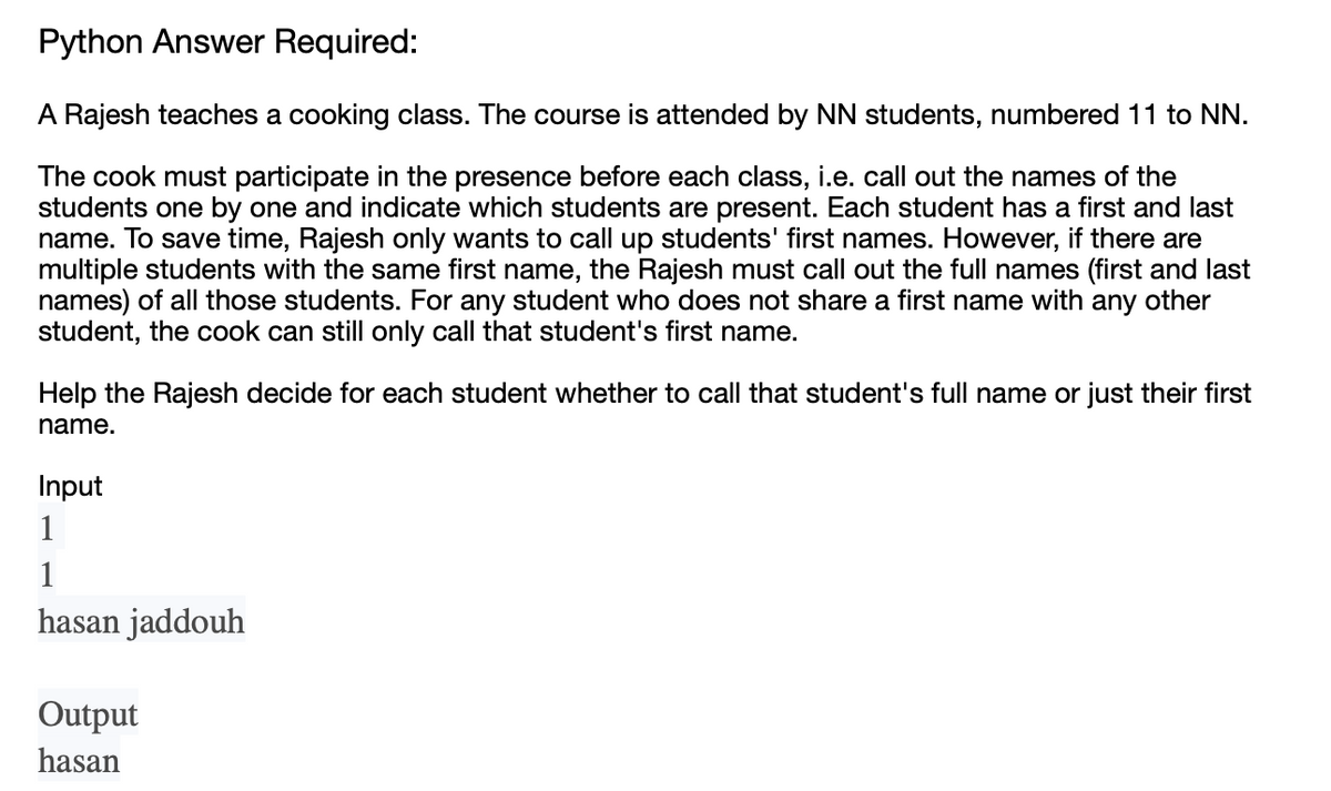 Python Answer Required:
A Rajesh teaches a cooking class. The course is attended by NN students, numbered 11 to NN.
The cook must participate in the presence before each class, i.e. call out the names of the
students one by one and indicate which students are present. Each student has a first and last
name. To save time, Rajesh only wants to call up students' first names. However, if there are
multiple students with the same first name, the Rajesh must call out the full names (first and last
names) of all those students. For any student who does not share a first name with any other
student, the cook can still only call that student's first name.
Help the Rajesh decide for each student whether to call that student's full name or just their first
name.
Input
1
1
hasan jaddouh
Output
hasan