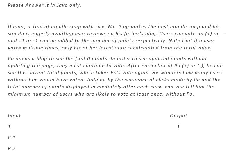 Please Answer it in Java only.
Dinner, a kind of noodle soup with rice. Mr. Ping makes the best noodle soup and his
son Po is eagerly awaiting user reviews on his father's blog. Users can vote on (+) or --
and +1 or -1 can be added to the number of points respectively. Note that if a user
votes multiple times, only his or her latest vote is calculated from the total value.
Po opens a blog to see the first 0 points. In order to see updated points without
updating the page, they must continue to vote. After each click of Po (+) or (-), he can
see the current total points, which takes Po's vote again. He wonders how many users
without him would have voted. Judging by the sequence of clicks made by Po and the
total number of points displayed immediately after each click, can you tell him the
minimum number of users who are likely to vote at least once, without Po.
Input
1
P 1
P 2
Output
1