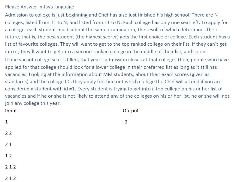 Please Answer in Java language
Admission to college is just beginning and Chef has also just finished his high school. There are N
colleges, listed from 11 to N, and listed from 11 to N. Each college has only one seat left. To apply for
a college, each student must submit the same examination, the result of which determines their
future, that is, the best student (the highest scorer) gets the first choice of college. Each student has a
list of favourite colleges. They will want to get to the top ranked college on their list. If they can't get
into it, they'll want to get into a second-ranked college in the middle of their list, and so on.
If one vacant college seat is filled, that year's admission closes at that college. Then, people who have
applied for that college should look for a lower college in their preferred list as long as it still has
vacancies. Looking at the information about MM students, about their exam scores (given as
standards) and the college IDs they apply for, find out which college the Chef will attend if you are
considered a student with id =1. Every student is trying to get into a top college on his or her list of
vacancies and if he or she is not likely to attend any of the colleges on his or her list, he or she will not
join any college this year.
Input
1
22
21
12
212
212
Output
2