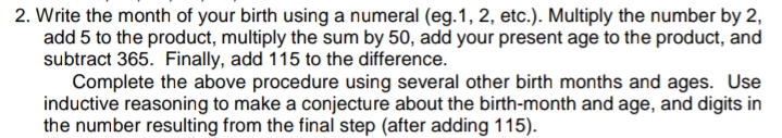 2. Write the month of your birth using a numeral (eg.1, 2, etc.). Multiply the number by 2,
add 5 to the product, multiply the sum by 50, add your present age to the product, and
subtract 365. Finally, add 115 to the difference.
Complete the above procedure using several other birth months and ages. Use
inductive reasoning to make a conjecture about the birth-month and age, and digits in
the number resulting from the final step (after adding 115).
