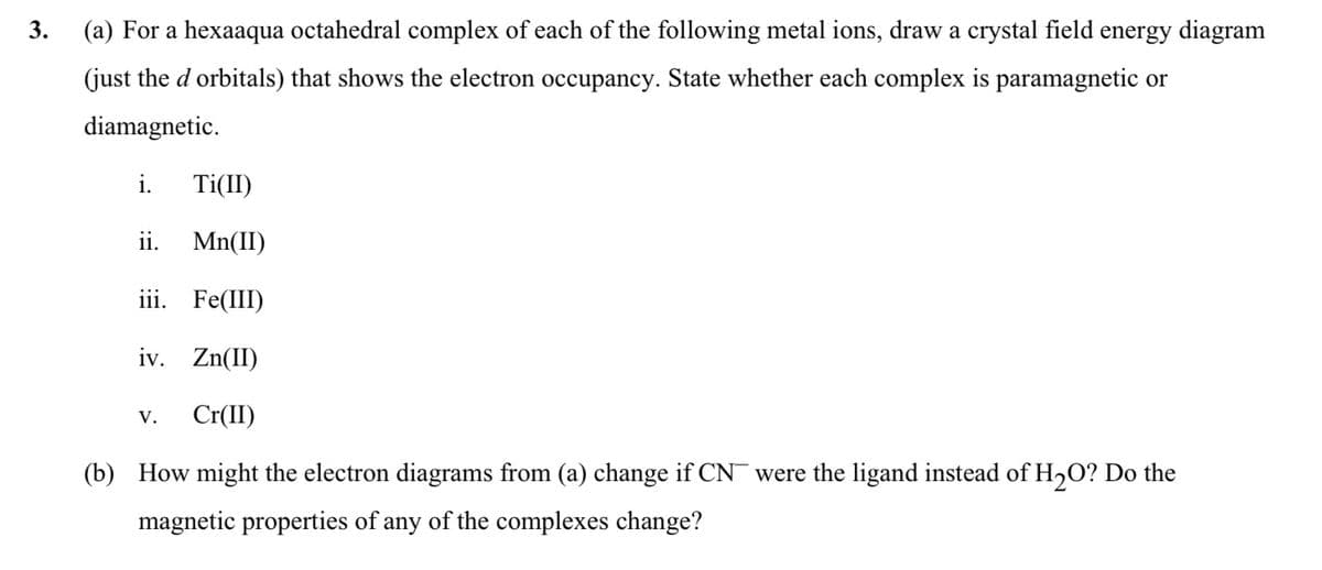 3.
(a) For a hexaaqua octahedral complex of each of the following metal ions, draw a crystal field energy diagram
(just the d orbitals) that shows the electron occupancy. State whether each complex is paramagnetic or
diamagnetic.
Ti(II)
ii. Mn(II)
iii. Fe(III)
iv. Zn(II)
V. Cr(II)
(b) How might the electron diagrams from (a) change if CN were the ligand instead of H₂O? Do the
magnetic properties of any of the complexes change?
i.