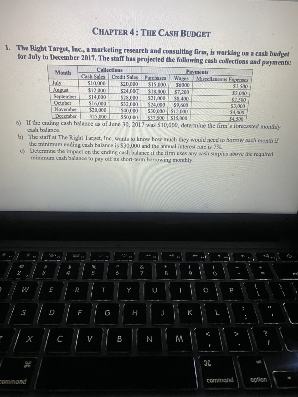 CHAPTER 4: THE CASH BUDGET
1. The Right Target, Inc., a marketing research and consulting firm, is working on a cash budget
for July to December 2017. The staff has projected the following cash collections and payments:
Collections
Payments
Cash Sales
$10,000
Credit Sales Purchases
$20,000 $15,000
July
August
$12,000
$24,000 $18,000
$28,000 $21,000
September $14,000
October
$16,000
$32,000 $24,000
November
$20,000
$40,000
December
$25,000
$50,000
a) If the ending cash balance as of June 30, 2017 was $10,000, determine the firm's forecasted monthly
cash balance.
@
2
W
b)
The staff at The Right Target, Inc. wants to know how much they would need to borrow each month if
the minimum ending cash balance is $30,000 and the annual interest rate is 7%.
c)
Determine the impact on the ending cash balance if the firm uses any cash surplus above the required
minimum cash balance to pay off its short-term borrowing monthly.
S
X
command
#
Month
3
20
E
D
F3
C
$
4
gog
R
F4
F
%
5
V
2
T
G
6
B
Y
H
&
7
$7,200
$8,400
$9,600
$30,000 $12,000
$37,500 $15,000
44
F7
N
*
8
Wages Miscellaneous Expenses
$6000
$1,500
J
11
FB
M
(
9
➤➤
K
O
V
1
0
$2,000
$2,500
$3,000
$4,000
$4,500
F10
P
A
command
G
IN
E.
{
+ 11
alt
G
option
del